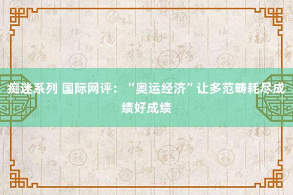 痴迷系列 国际网评：“奥运经济”让多范畴耗尽成绩好成绩