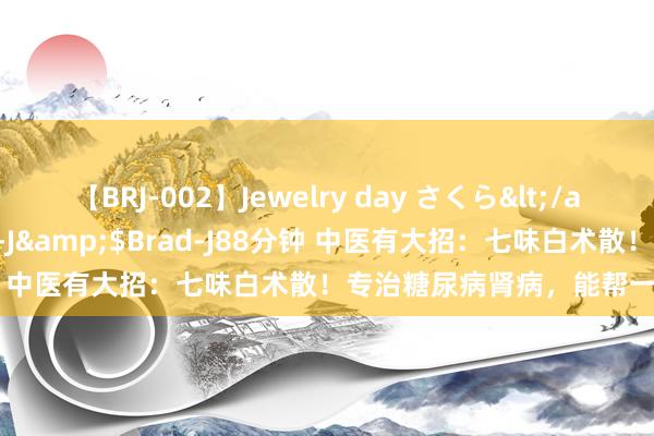 【BRJ-002】Jewelry day さくら</a>2009-09-04BRAD-J&$Brad-J88分钟 中医有大招：七味白术散！专治糖尿病肾病，能帮一个是一个