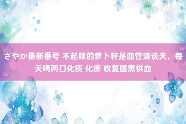 さやか最新番号 不起眼的萝卜籽是血管清谈夫，每天喝两口化痰 化瘀 收复腹黑供血