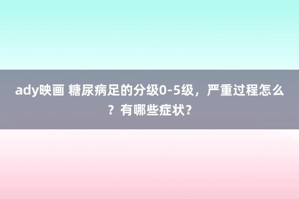 ady映画 糖尿病足的分级0-5级，严重过程怎么？有哪些症状？