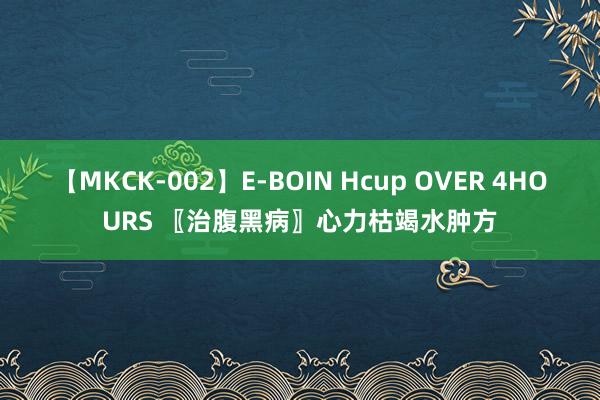 【MKCK-002】E-BOIN Hcup OVER 4HOURS 〖治腹黑病〗心力枯竭水肿方