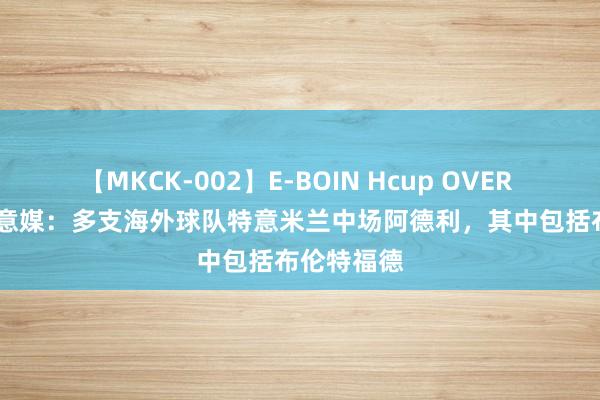 【MKCK-002】E-BOIN Hcup OVER 4HOURS 意媒：多支海外球队特意米兰中场阿德利，其中包括布伦特福德