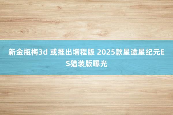 新金瓶梅3d 或推出增程版 2025款星途星纪元ES猎装版曝光