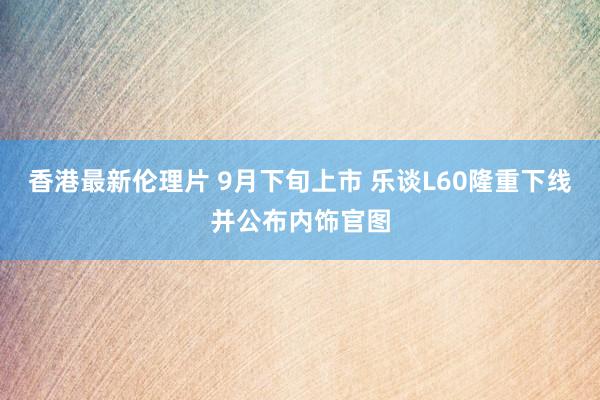 香港最新伦理片 9月下旬上市 乐谈L60隆重下线并公布内饰官图