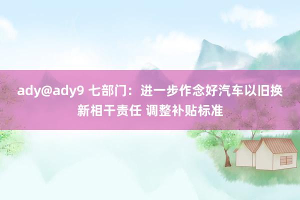 ady@ady9 七部门：进一步作念好汽车以旧换新相干责任 调整补贴标准