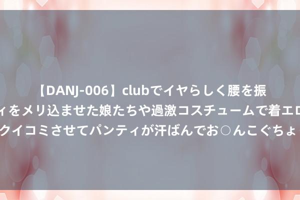 【DANJ-006】clubでイヤらしく腰を振る乱痴気ダンス！パンティをメリ込ませた娘たちや過激コスチュームで着エロやマン土手くっきりクイコミさせてパンティが汗ばんでお○んこぐちょぐちょで勃起しまくりです。 售价29.99万元起 极石01尺度续航版隆重上市