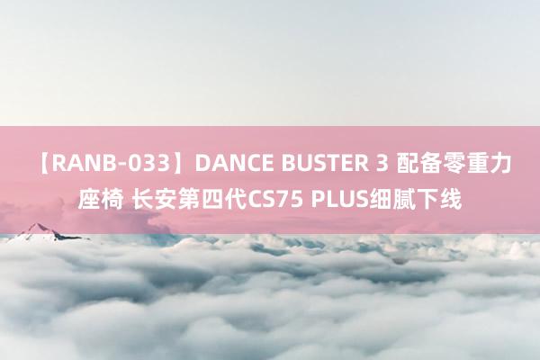 【RANB-033】DANCE BUSTER 3 配备零重力座椅 长安第四代CS75 PLUS细腻下线