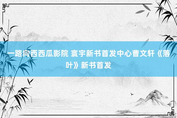 一路向西西瓜影院 寰宇新书首发中心曹文轩《落叶》新书首发