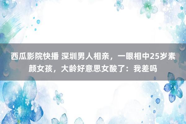 西瓜影院快播 深圳男人相亲，一眼相中25岁素颜女孩，大龄好意思女酸了：我差吗