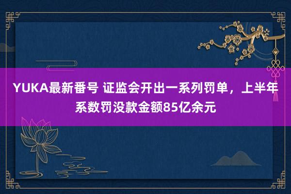 YUKA最新番号 证监会开出一系列罚单，上半年系数罚没款金额85亿余元