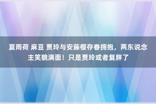 夏雨荷 麻豆 贾玲与安藤樱存眷拥抱，两东说念主笑貌满面！只是贾玲或者复胖了