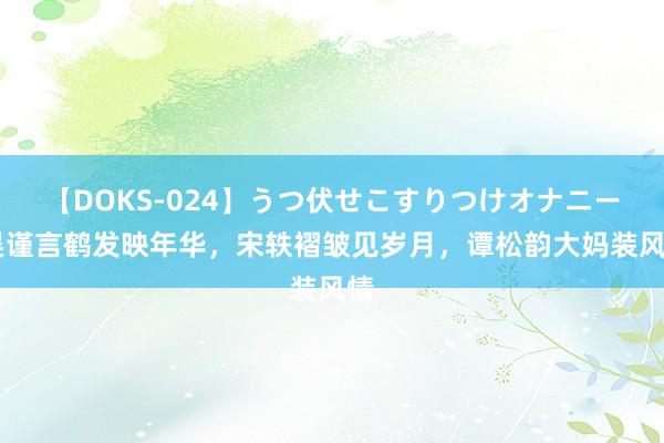 【DOKS-024】うつ伏せこすりつけオナニー 吴谨言鹤发映年华，宋轶褶皱见岁月，谭松韵大妈装风情