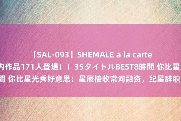 【SAL-093】SHEMALE a la carteの歴史 2008～2011 国内作品171人登場！！35タイトルBEST8時間 你比星光秀好意思：星辰接收常河融资，纪星辞职放洋，韩廷海外追妻