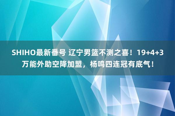 SHIHO最新番号 辽宁男篮不测之喜！19+4+3万能外助空降加盟，杨鸣四连冠有底气！