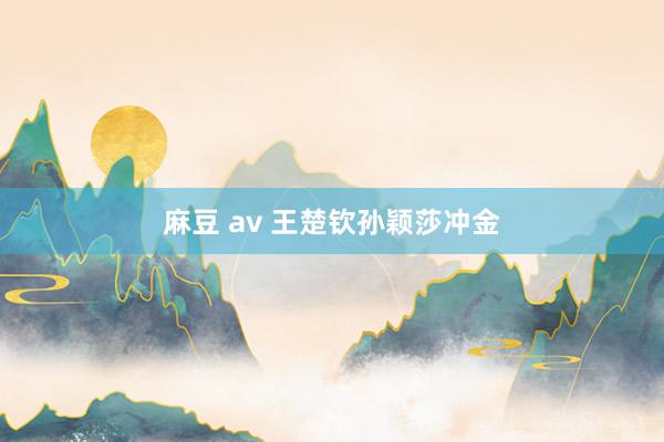 麻豆 av 王楚钦孙颖莎冲金