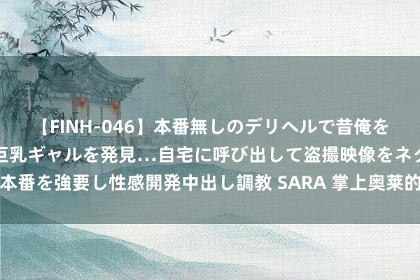 【FINH-046】本番無しのデリヘルで昔俺をバカにしていた同級生の巨乳ギャルを発見…自宅に呼び出して盗撮映像をネタに本番を強要し性感開発中出し調教 SARA 掌上奥莱的护肤品是否为正品及分销方式