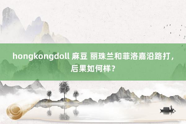 hongkongdoll 麻豆 丽珠兰和菲洛嘉沿路打，后果如何样？