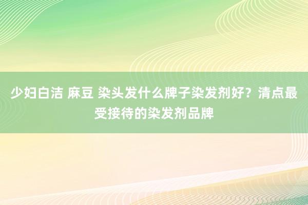 少妇白洁 麻豆 染头发什么牌子染发剂好？清点最受接待的染发剂品牌