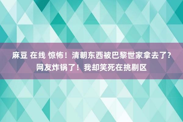 麻豆 在线 惊怖！清朝东西被巴黎世家拿去了？网友炸锅了！我却笑死在挑剔区