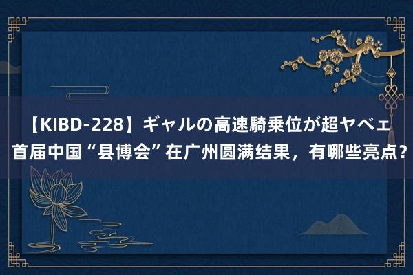 【KIBD-228】ギャルの高速騎乗位が超ヤベェ 首届中国“县博会”在广州圆满结果，有哪些亮点？