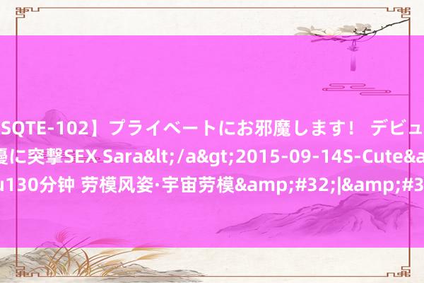 【SQTE-102】プライベートにお邪魔します！ デビューしたてのAV女優に突撃SEX Sara</a>2015-09-14S-Cute&$S-Cute（S-Cu130分钟 劳模风姿·宇宙劳模&#32;|&#32;陆小兵：热火淬真金不怕火的灼灼“匠心”