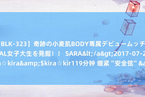 【BLK-323】奇跡の小麦肌BODY専属デビュームッチリ爆乳Gカップ現役GAL女子大生を発掘！！ SARA</a>2017-07-29kira☆kira&$kira☆kir119分钟 绷紧“安全弦”&#32;守牢“吉祥线”