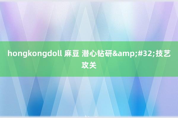 hongkongdoll 麻豆 潜心钻研&#32;技艺攻关