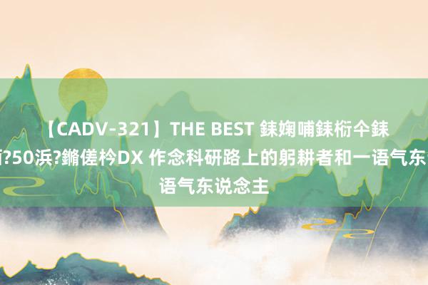 【CADV-321】THE BEST 銇婅哺銇椼仐銇俱仚銆?50浜?鏅傞枔DX 作念科研路上的躬耕者和一语气东说念主