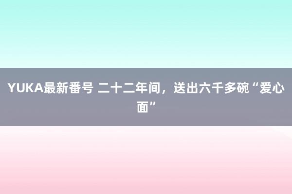 YUKA最新番号 二十二年间，送出六千多碗“爱心面”