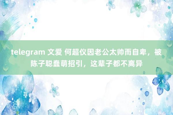 telegram 文爱 何超仪因老公太帅而自卑，被陈子聪蠢萌招引，这辈子都不离异