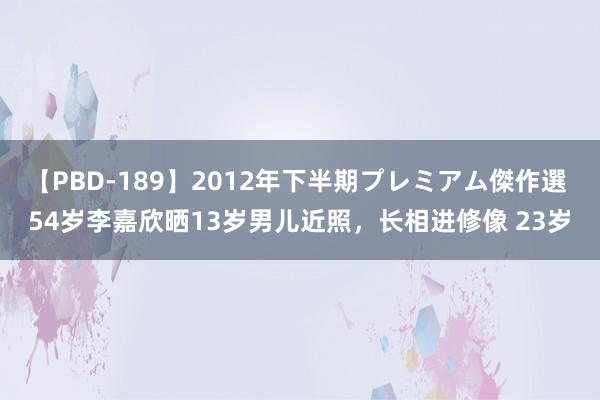 【PBD-189】2012年下半期プレミアム傑作選 54岁李嘉欣晒13岁男儿近照，长相进修像 23岁