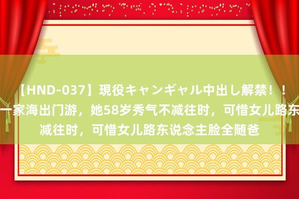 【HND-037】現役キャンギャル中出し解禁！！ ASUKA 蒋雯丽一家海出门游，她58岁秀气不减往时，可惜女儿路东说念主脸全随爸