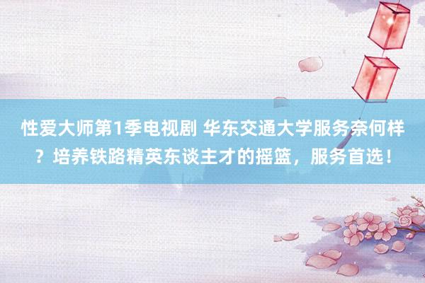 性爱大师第1季电视剧 华东交通大学服务奈何样？培养铁路精英东谈主才的摇篮，服务首选！