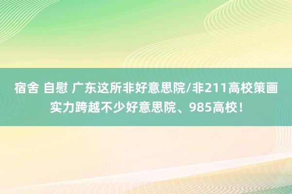 宿舍 自慰 广东这所非好意思院/非211高校策画实力跨越不少好意思院、985高校！