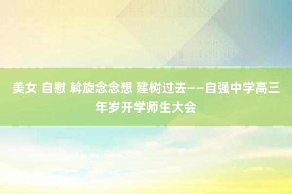 美女 自慰 斡旋念念想 建树过去——自强中学高三年岁开学师生大会