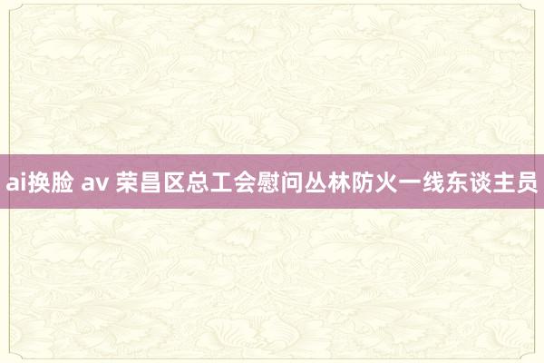 ai换脸 av 荣昌区总工会慰问丛林防火一线东谈主员