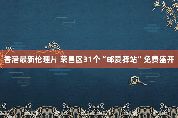 香港最新伦理片 荣昌区31个“邮爱驿站”免费盛开