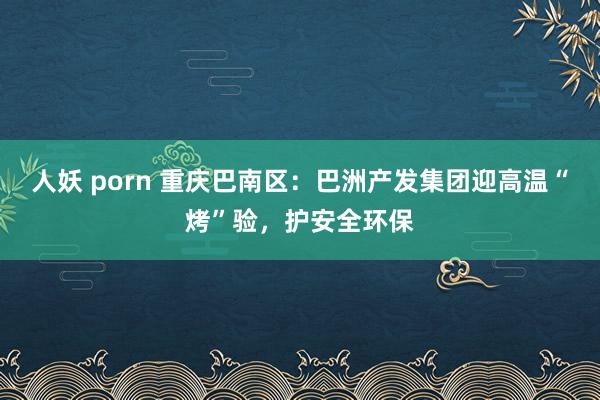 人妖 porn 重庆巴南区：巴洲产发集团迎高温“烤”验，护安全环保