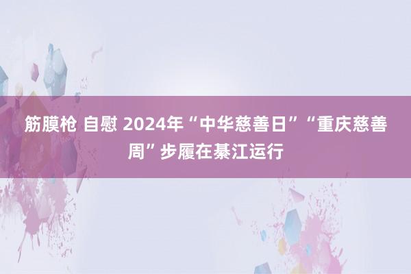 筋膜枪 自慰 2024年“中华慈善日”“重庆慈善周”步履在綦江运行