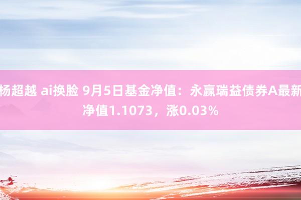 杨超越 ai换脸 9月5日基金净值：永赢瑞益债券A最新净值1.1073，涨0.03%