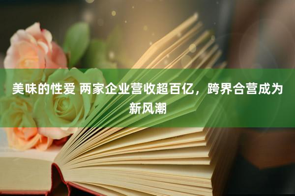 美味的性爱 两家企业营收超百亿，跨界合营成为新风潮