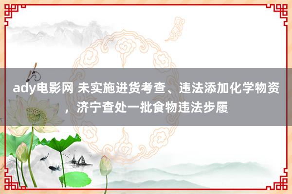 ady电影网 未实施进货考查、违法添加化学物资，济宁查处一批食物违法步履