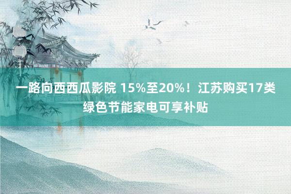 一路向西西瓜影院 15%至20%！江苏购买17类绿色节能家电可享补贴