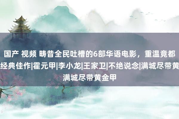 国产 视频 畴昔全民吐槽的6部华语电影，重温竟都成为经典佳作|霍元甲|李小龙|王家卫|不绝说念|满城尽带黄金甲