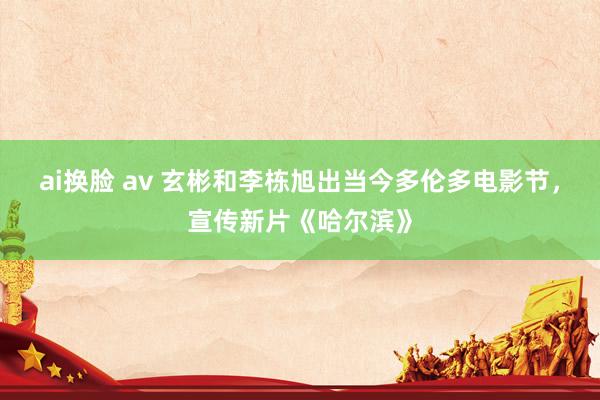 ai换脸 av 玄彬和李栋旭出当今多伦多电影节，宣传新片《哈尔滨》