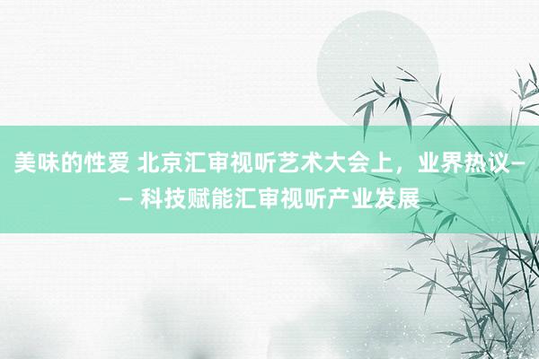 美味的性爱 北京汇审视听艺术大会上，业界热议—— 科技赋能汇审视听产业发展