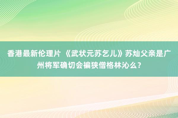 香港最新伦理片 《武状元苏乞儿》苏灿父亲是广州将军确切会褊狭僧格林沁么？