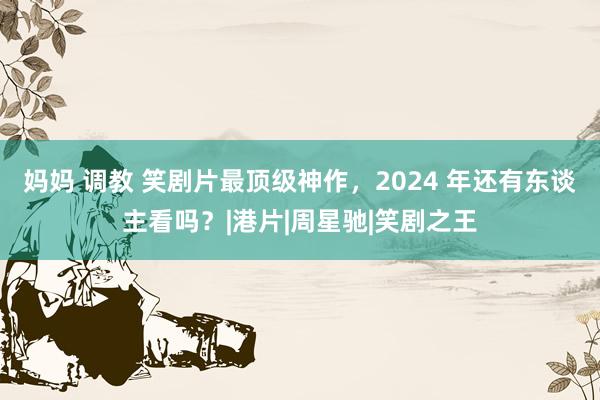 妈妈 调教 笑剧片最顶级神作，2024 年还有东谈主看吗？|港片|周星驰|笑剧之王