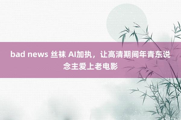 bad news 丝袜 AI加执，让高清期间年青东说念主爱上老电影