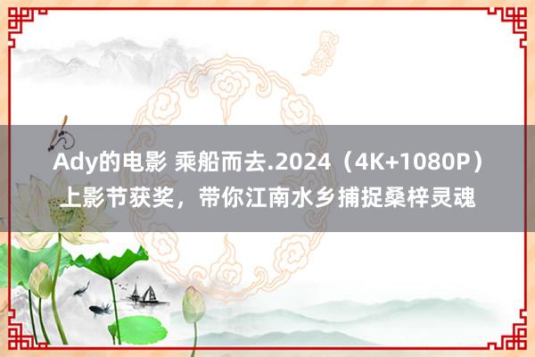 Ady的电影 乘船而去.2024（4K+1080P）上影节获奖，带你江南水乡捕捉桑梓灵魂